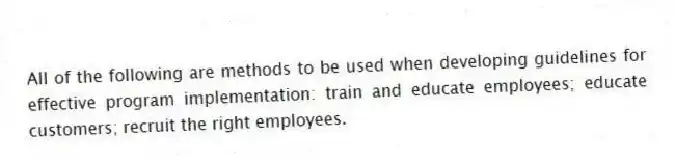 All of the following are methods to be used when developing guidelines for effective program implementation: train and educate employees; educate customers; recruit the right employees.