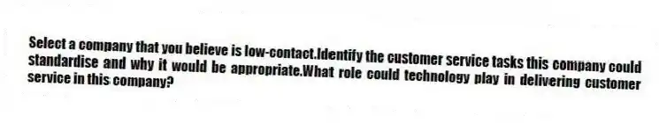 Select a company that you believe is low-contact.Identify the customer service tasks this company could standardise and why it would be appropriate.What role could technology play in delivering customer service in this company?