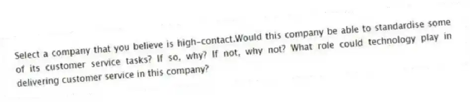 Select a company that you believe is high-contact.Would this company be able to standardise some of its customer service tasks? If so, why? If not, why not? What role could technology play in delivering customer service in this company?