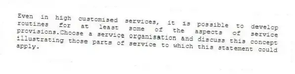 Even in high customised services, it is possible to develop routines for at least some of the aspects of service provisions.Choose a service organisation and discuss this concept illustrating those parts of service to which this statement could apply.