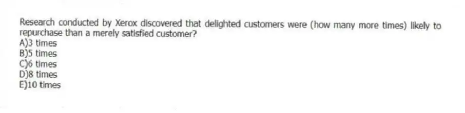 Research conducted by Xerox discovered that delighted customers were (how many more times) likely to repurchase than a merely satisfied customer?
A)3 times
B)5 times
C)6 times
D)8 times
E)10 times