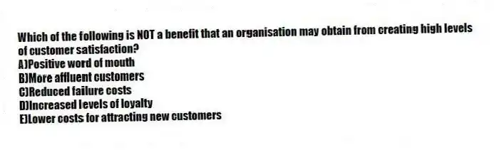 Which of the following is NOT a benefit that an organisation may obtain from creating high levels of customer satisfaction?
A)Positive word of mouth
B)More affluent customers
C)Reduced failure costs
D)Increased levels of loyalty
E)Lower costs for attracting new customers