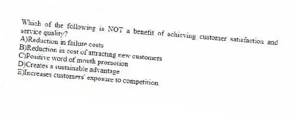 Which of the following is NOT a benefit of achieving customer satisfaction and service quality?
A)Reduction in failure costs
B)Reduction in cost of attracting new customers
C)Positive word of mouth promotion
D)Creates a sustainable advantage
E)Increases customers' exposure to competition