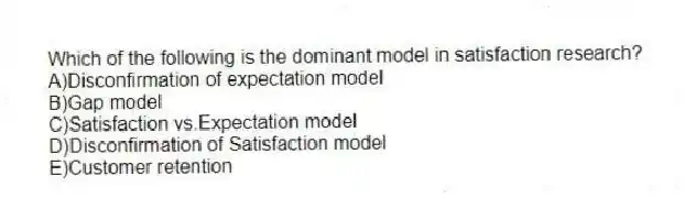 Which of the following is the dominant model in satisfaction research?
A)Disconfirmation of expectation model
B)Gap model
C)Satisfaction vs.Expectation model
D)Disconfirmation of Satisfaction model
E)Customer retention