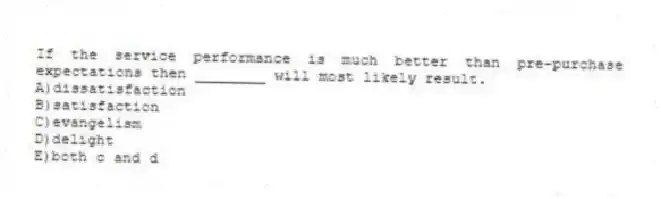 If the service performance is much better than pre-purchase expectations then ________ will most likely result.
A)dissatisfaction
B)satisfaction
C)evangelism
D)delight
E)both c and d