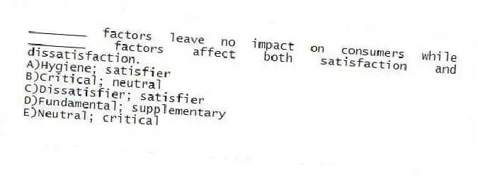 ________ factors leave no impact on consumers while ________ factors affect both satisfaction and dissatisfaction.
A)Hygiene; satisfier
B)Critical; neutral
C)Dissatisfier; satisfier
D)Fundamental; supplementary
E)Neutral; critical