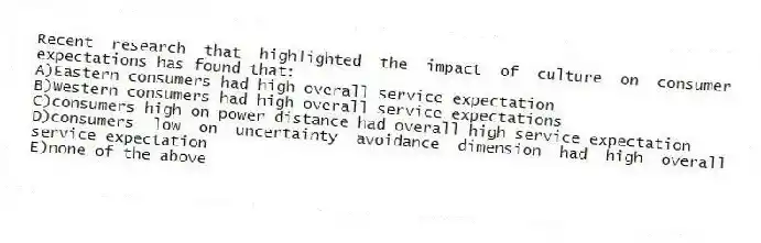 Recent research that highlighted the impact of culture on consumer expectations has found that:
A)Eastern consumers had high overall service expectation
B)Western consumers had high overall service expectations
C)consumers high on power distance had overall high service expectation
D)consumers low on uncertainty avoidance dimension had high overall service expectation
E)none of the above