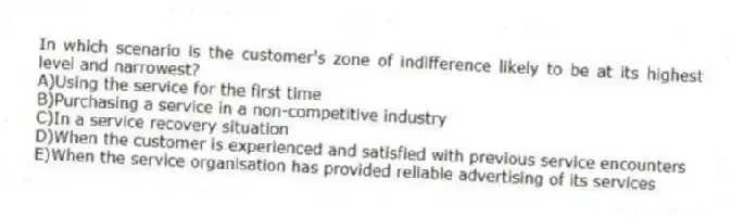 In which scenario is the customer's zone of indifference likely to be at its highest level and narrowest?
A)Using the service for the first time
B)Purchasing a service in a non-competitive industry
C)In a service recovery situation
D)When the customer is experienced and satisfied with previous service encounters
E)When the service organisation has provided reliable advertising of its services
