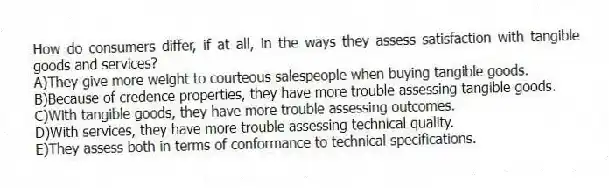 How do consumers differ, if at all, in the ways they assess satisfaction with tangible goods and services?
A)They give more weight to courteous salespeople when buying tangible goods.
B)Because of credence properties, they have more trouble assessing tangible goods.
C)With tangible goods, they have more trouble assessing outcomes.
D)With services, they have more trouble assessing technical quality.
E)They assess both in terms of conformance to technical specifications.