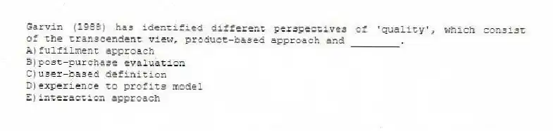 Garvin (1988) has identified different perspectives of 'quality', which consist of the transcendent view, product-based approach and ________.
A)fulfilment approach
B)post-purchase evaluation
C)user-based definition
D)experience to profits model
E)interaction approach