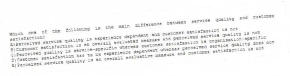 Which one of the following is the main difference between service quality and customer satisfaction?
A)Perceived service quality is experience dependent and customer satisfaction is not
B)Customer satisfaction is an overall evaluated measure and perceived service quality is not
C)Perceived quality is service-specific whereas customer satisfaction is organisation-specific
D)Customer satisfaction has to be experience dependent whereas perceived service quality does not
E)Perceived service quality is an overall evaluative measure and customer satisfaction is not
