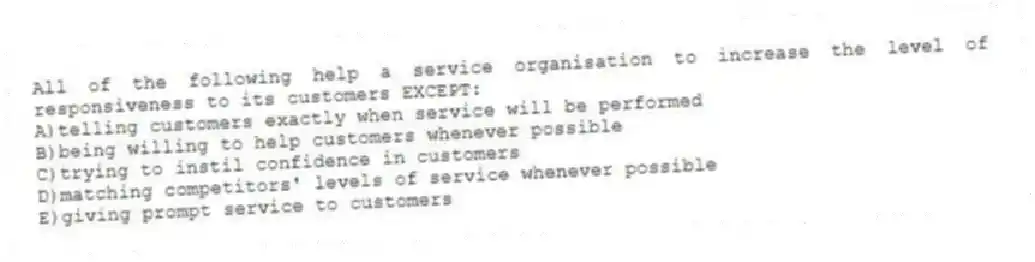 All of the following help a service organisation to increase the level of responsiveness to its customers EXCEPT:
A)telling customers exactly when service will be performed
B)being willing to help customers whenever possible
C)trying to instil confidence in customers
D)matching competitors' levels of service whenever possible
E)giving prompt service to customers