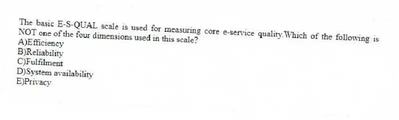 The basic E-S-QUAL scale is used for measuring core e-service quality.Which of the following is NOT one of the four dimensions used in this scale?
A)Efficiency
B)Reliability
C)Fulfilment
D)System availability
E)Privacy