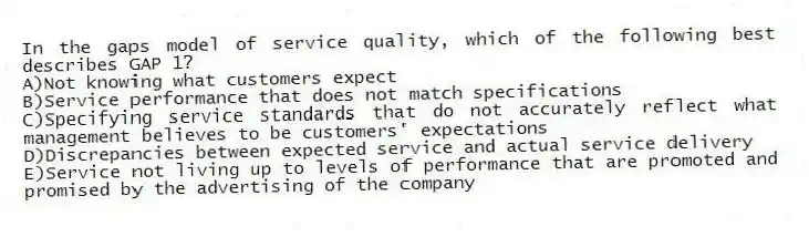 In the gaps model of service quality, which of the following best describes GAP 1?
A)Not knowing what customers expect
B)Service performance that does not match specifications
C)Specifying service standards that do not accurately reflect what management believes to be customers' expectations
D)Discrepancies between expected service and actual service delivery
E)Service not living up to levels of performance that are promoted and promised by the advertising of the company