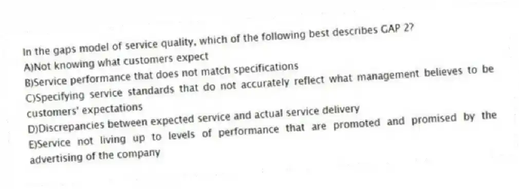 In the gaps model of service quality, which of the following best describes GAP 2?
A)Not knowing what customers expect
B)Service performance that does not match specifications
C)Specifying service standards that do not accurately reflect what management believes to be customers' expectations
D)Discrepancies between expected service and actual service delivery
E)Service not living up to levels of performance that are promoted and promised by the advertising of the company