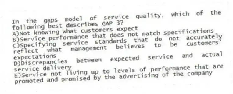 In the gaps model of service quality, which of the following best describes GAP 3?
A)Not knowing what customers expect
B)Service performance that does not match specifications
C)Specifying service standards that do not accurately reflect what management believes to be customers' expectations
D)Discrepancies between expected service and actual service delivery
E)Service not living up to levels of performance that are promoted and promised by the advertising of the company