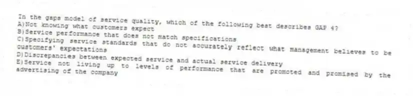 In the gaps model of service quality, which of the following best describes GAP 4?
A)Not knowing what customers expect
B)Service performance that does not match specifications
C)Specifying service standards that do not accurately reflect what management believes to be customers' expectations
D)Discrepancies between expected service and actual service delivery
E)Service not living up to levels of performance that are promoted and promised by the advertising of the company