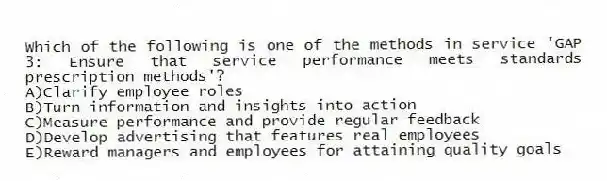 Which of the following is one of the methods in service 'GAP 3: Ensure that service performance meets standards prescription methods'?
A)Clarify employee roles
B)Turn information and insights into action
C)Measure performance and provide regular feedback
D)Develop advertising that features real employees
E)Reward managers and employees for attaining quality goals