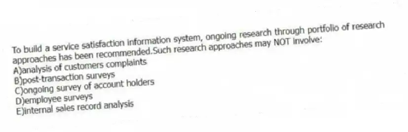 To build a service satisfaction information system, ongoing research through portfolio of research approaches has been recommended.Such research approaches may NOT involve:
A)analysis of customers complaints
B)post-transaction surveys
C)ongoing survey of account holders
D)employee surveys
E)internal sales record analysis