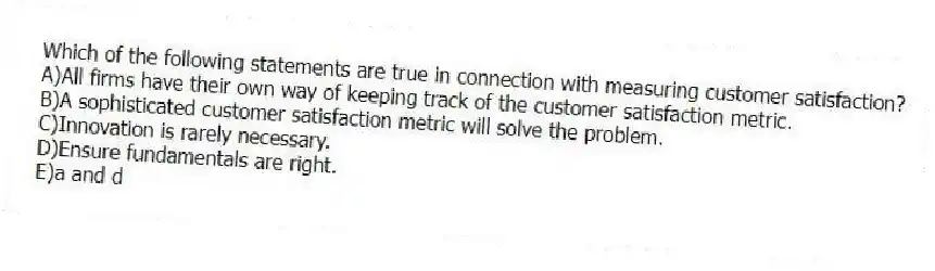 Which of the following statements are true in connection with measuring customer satisfaction?
A)All firms have their own way of keeping track of the customer satisfaction metric.
B)A sophisticated customer satisfaction metric will solve the problem.
C)Innovation is rarely necessary.
D)Ensure fundamentals are right.
E)a and d