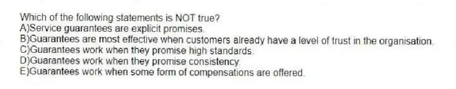Which of the following statements is NOT true?
A)Service guarantees are explicit promises.
B)Guarantees are most effective when customers already have a level of trust in the organisation.
C)Guarantees work when they promise high standards.
D)Guarantees work when they promise consistency.
E)Guarantees work when some form of compensations are offered.
