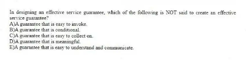 In designing an effective service guarantee, which of the following is NOT said to create an effective service guarantee?
A)A guarantee that is easy to invoke.
B)A guarantee that is conditional.
C)A guarantee that is easy to collect on.
D)A guarantee that is meaningful.
E)A guarantee that is easy to understand and communicate.