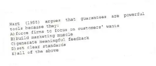 Hart (1988) argues that guarantees are powerful tools because they:
A)force firms to focus on customers' wants
B)build marketing muscle
C)generate meaningful feedback
D)set clear standards
E)all of the above