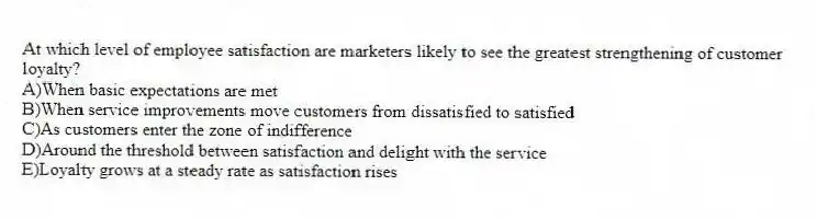 At which level of employee satisfaction are marketers likely to see the greatest strengthening of customer loyalty?
A)When basic expectations are met
B)When service improvements move customers from dissatisfied to satisfied
C)As customers enter the zone of indifference
D)Around the threshold between satisfaction and delight with the service
E)Loyalty grows at a steady rate as satisfaction rises