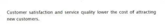 Customer satisfaction and service quality lower the cost of attracting new customers.
