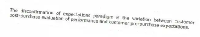 The disconfirmation of expectations paradigm is the variation between customer post-purchase evaluation of performance and customer pre-purchase expectations.