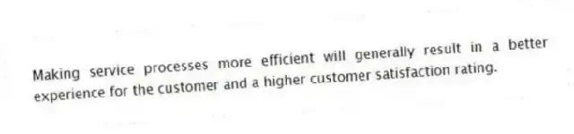 Making service processes more efficient will generally result in a better experience for the customer and a higher customer satisfaction rating.