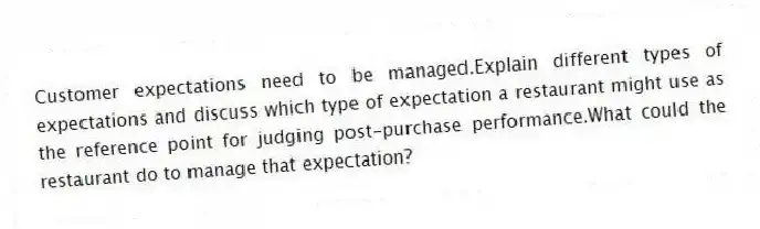 Customer expectations need to be managed.Explain different types of expectations and discuss which type of expectation a restaurant might use as the reference point for judging post-purchase performance.What could the restaurant do to manage that expectation?