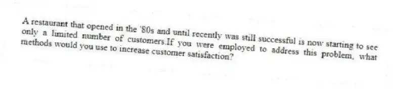 A restaurant that opened in the '80s and until recently was still successful is now starting to see only a limited number of customers.If you were employed to address this problem, what methods would you use to increase customer satisfaction?