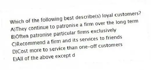 Which of the following best describe(s) loyal customers?
A)They continue to patronise a firm over the long term
B)Often patronise particular firms exclusively
C)Recommend a firm and its services to friends
D)Cost more to service than one-off customers
E)All of the above except d