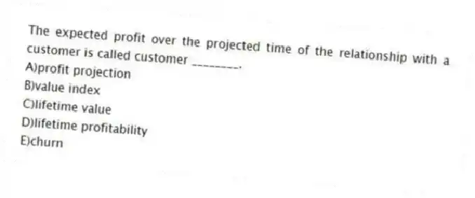 The expected profit over the projected time of the relationship with a customer is called customer ________.
A)profit projection
B)value index
C)lifetime value
D)lifetime profitability
E)churn