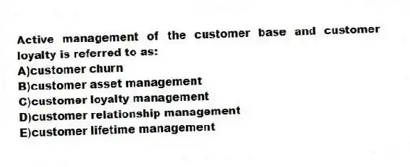 Active management of the customer base and customer loyalty is referred to as:
A)customer churn
B)customer asset management
C)customer loyalty management
D)customer relationship management
E)customer lifetime management