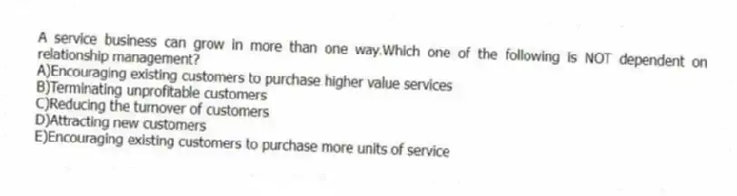 A service business can grow in more than one way.Which one of the following is NOT dependent on relationship management?
A)Encouraging existing customers to purchase higher value services
B)Terminating unprofitable customers
C)Reducing the turnover of customers
D)Attracting new customers
E)Encouraging existing customers to purchase more units of service