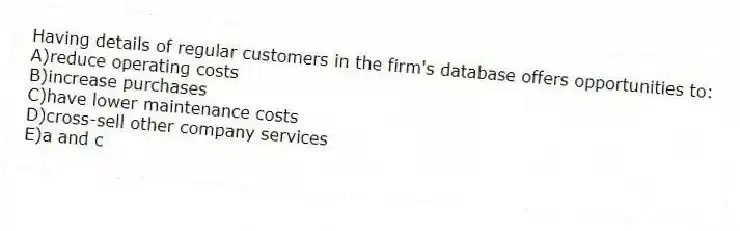 Having details of regular customers in the firm's database offers opportunities to:
A)reduce operating costs
B)increase purchases
C)have lower maintenance costs
D)cross-sell other company services
E)a and c