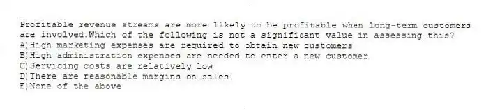 Profitable revenue streams are more likely to be profitable when long-term customers are involved.Which of the following is not a significant value in assessing this?
A)High marketing expenses are required to obtain new customers
B)High administration expenses are needed to enter a new customer
C)Servicing costs are relatively low
D)There are reasonable margins on sales
E)None of the above