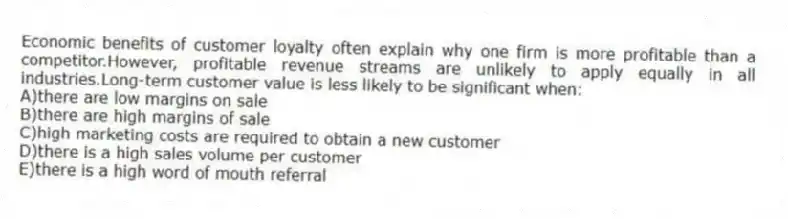 Economic benefits of customer loyalty often explain why one firm is more profitable than a competitor.However, profitable revenue streams are unlikely to apply equally in all industries.Long-term customer value is less likely to be significant when:
A)there are low margins on sale
B)there are high margins of sale
C)high marketing costs are required to obtain a new customer
D)there is a high sales volume per customer
E)there is a high word of mouth referral