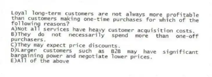 Loyal long-term customers are not always more profitable than customers making one-time purchases for which of the following reasons?
A)Not all services have heavy customer acquisition costs.
B)They do not necessarily spend more than one-off purchasers.
C)They may expect price discounts.
D)Larger customers such as B2B may have significant bargaining power and negotiate lower prices.
E)All of the above