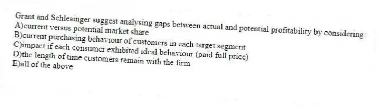 Grant and Schlesinger suggest analysing gaps between actual and potential profitability by considering:
A)current versus potential market share
B)current purchasing behaviour of customers in each target segment
C)impact if each consumer exhibited ideal behaviour (paid full price)
D)the length of time customers remain with the firm
E)all of the above
