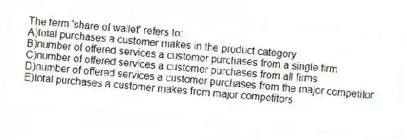 The term 'share of wallet' refers to:
A)total purchases a customer makes in the product category
B)number of offered services a customer purchases from a single firm
C)number of offered services a customer purchases from all firms
D)number of offered services a customer purchases from the major competitor
E)total purchases a customer makes from major competitors