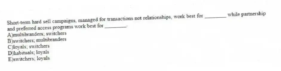 Short-term hard sell campaigns, managed for transactions not relationships, work best for ________ while partnership and preferred access programs work best for ________.
A)multibranders; switchers
B)switchers; multibranders
C)loyals; switchers
D)habituals; loyals
E)switchers; loyals