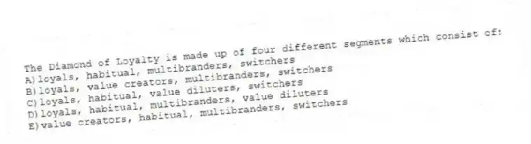 The Diamond of Loyalty is made up of four different segments which consist of:
A)loyals, habitual, multibranders, switchers
B)loyals, value creators, multibranders, switchers
C)loyals, habitual, value diluters, switchers
D)loyals, habitual, multibranders, value diluters
E)value creators, habitual, multibranders, switchers