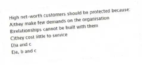 High net-worth customers should be protected because:
A)they make few demands on the organisation
B)relationships cannot be built with them
C)they cost little to service
D)a and c
E)a, b and c