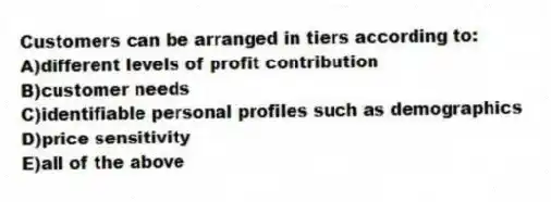 Customers can be arranged in tiers according to:
A)different levels of profit contribution
B)customer needs
C)identifiable personal profiles such as demographics
D)price sensitivity
E)all of the above