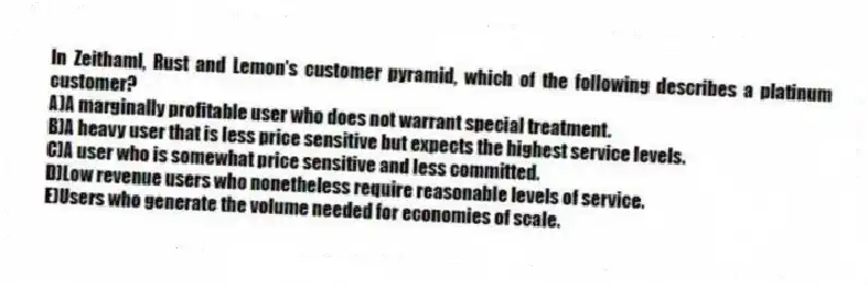 In Zeithaml, Rust and Lemon's customer pyramid, which of the following describes a platinum customer?
A)A marginally profitable user who does not warrant special treatment.
B)A heavy user that is less price sensitive but expects the highest service levels.
C)A user who is somewhat price sensitive and less committed.
D)Low revenue users who nonetheless require reasonable levels of service.
E)Users who generate the volume needed for economies of scale.