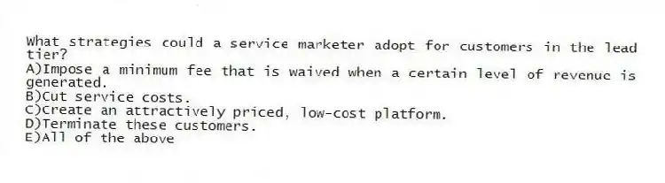 What strategies could a service marketer adopt for customers in the lead tier?
A)Impose a minimum fee that is waived when a certain level of revenue is generated.
B)Cut service costs.
C)Create an attractively priced, low-cost platform.
D)Terminate these customers.
E)All of the above