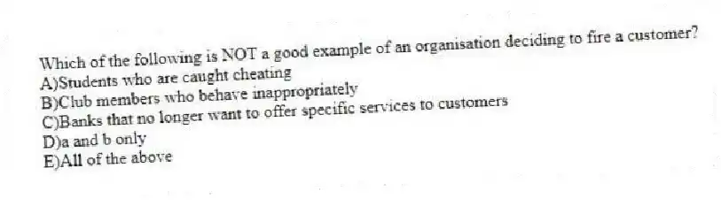 Which of the following is NOT a good example of an organisation deciding to fire a customer?
A)Students who are caught cheating
B)Club members who behave inappropriately
C)Banks that no longer want to offer specific services to customers
D)a and b only
E)All of the above